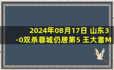 2024年08月17日 山东3-0双杀蓉城仍居第5 王大雷MVP表现毕津浩破门陈蒲一条龙